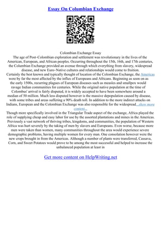 Essay On Columbian Exchange
Colombian Exchange Essay
The age of Post–Colombian exploration and settlement was revolutionary in the lives of the
American, European, and African peoples. Occurring throughout the 15th, 16th, and 17th centuries,
the Columbian Exchange provided an avenue through which everything from slavery, widespread
disease, and new Euro–Native cultures and relationships would come to fruition.
Certainly the best known and typically thought of location of the Colombian Exchange, the Americas
were by far the most affected by the influx of Europeans and Africans. Beginning as soon on as
the early 1500s, recurring plagues of European diseases such as measles and smallpox would
ravage Indian communities for centuries. While the original native population at the time of
Colombus' arrival is fairly disputed, it is widely accepted to have been somewhere around a
median of 50 million. Much less disputed however is the massive depopulation caused by disease,
with some tribes and areas suffering a 90% death toll. In addition to the more indirect attacks on
Indians, European and the Colombian Exchange was also responsible for the widespread...show more
content...
Though more specifically involved in the Triangular Trade aspect of the exchange, Africa played the
role of supplying cheap and easy labor for use by the assorted plantations and mines in the Americas.
Previously a vast network of thriving tribes, kingdoms, and communities, the population of Western
Africa was hurt severely by the taking of men by slavers and Europeans. Even worse, because more
men were taken than women, many communities throughout the area would experience severe
demographic problems, having multiple women for every man. One consolation however were the
new crops brought in from the Americas. Although a number of plants were transferred, Cassava,
Corn, and Sweet Potatoes would prove to be among the most successful and helped to increase the
unbalanced population at least in
Get more content on HelpWriting.net
 