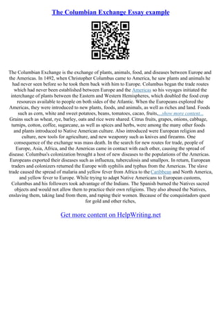 The Columbian Exchange Essay example
The Columbian Exchange is the exchange of plants, animals, food, and diseases between Europe and
the Americas. In 1492, when Christopher Columbus came to America, he saw plants and animals he
had never seen before so he took them back with him to Europe. Columbus began the trade routes
which had never been established between Europe and the Americas so his voyages initiated the
interchange of plants between the Eastern and Western Hemispheres, which doubled the food crop
resources available to people on both sides of the Atlantic. When the Europeans explored the
Americas, they were introduced to new plants, foods, and animals, as well as riches and land. Foods
such as corn, white and sweet potatoes, beans, tomatoes, cacao, fruits,...show more content...
Grains such as wheat, rye, barley, oats and rice were shared. Citrus fruits, grapes, onions, cabbage,
turnips, cotton, coffee, sugarcane, as well as spices and herbs, were among the many other foods
and plants introduced to Native American culture. Also introduced were European religion and
culture, new tools for agriculture, and new weaponry such as knives and firearms. One
consequence of the exchange was mass death. In the search for new routes for trade, people of
Europe, Asia, Africa, and the Americas came in contact with each other, causing the spread of
disease. Columbus's colonization brought a host of new diseases to the populations of the Americas.
Europeans exported their diseases such as influenza, tuberculosis and smallpox. In return, European
traders and colonizers returned the Europe with syphilis and typhus from the Americas. The slave
trade caused the spread of malaria and yellow fever from Africa to the Caribbean and North America,
and yellow fever to Europe. While trying to adapt Native Americans to European customs,
Columbus and his followers took advantage of the Indians. The Spanish burned the Natives sacred
objects and would not allow them to practice their own religions. They also abused the Natives,
enslaving them, taking land from them, and raping their women. Because of the conquistadors quest
for gold and other riches,
Get more content on HelpWriting.net
 