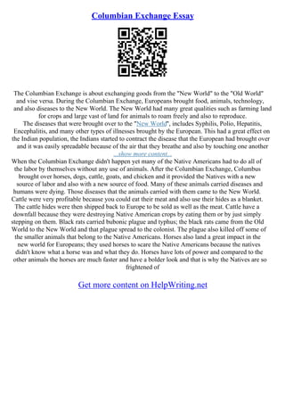 Columbian Exchange Essay
The Columbian Exchange is about exchanging goods from the "New World" to the "Old World"
and vise versa. During the Columbian Exchange, Europeans brought food, animals, technology,
and also diseases to the New World. The New World had many great qualities such as farming land
for crops and large vast of land for animals to roam freely and also to reproduce.
The diseases that were brought over to the "New World", includes Syphilis, Polio, Hepatitis,
Encephalitis, and many other types of illnesses brought by the European. This had a great effect on
the Indian population, the Indians started to contract the disease that the European had brought over
and it was easily spreadable because of the air that they breathe and also by touching one another
...show more content...
When the Columbian Exchange didn't happen yet many of the Native Americans had to do all of
the labor by themselves without any use of animals. After the Columbian Exchange, Columbus
brought over horses, dogs, cattle, goats, and chicken and it provided the Natives with a new
source of labor and also with a new source of food. Many of these animals carried diseases and
humans were dying. Those diseases that the animals carried with them came to the New World.
Cattle were very profitable because you could eat their meat and also use their hides as a blanket.
The cattle hides were then shipped back to Europe to be sold as well as the meat. Cattle have a
downfall because they were destroying Native American crops by eating them or by just simply
stepping on them. Black rats carried bubonic plague and typhus; the black rats came from the Old
World to the New World and that plague spread to the colonist. The plague also killed off some of
the smaller animals that belong to the Native Americans. Horses also land a great impact in the
new world for Europeans; they used horses to scare the Native Americans because the natives
didn't know what a horse was and what they do. Horses have lots of power and compared to the
other animals the horses are much faster and have a bolder look and that is why the Natives are so
frightened of
Get more content on HelpWriting.net
 