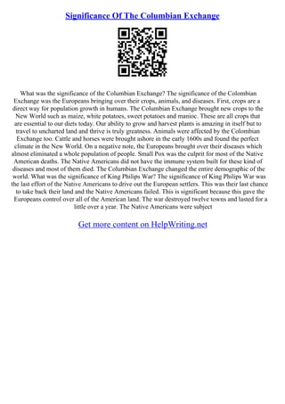 Significance Of The Columbian Exchange
What was the significance of the Columbian Exchange? The significance of the Colombian
Exchange was the Europeans bringing over their crops, animals, and diseases. First, crops are a
direct way for population growth in humans. The Columbian Exchange brought new crops to the
New World such as maize, white potatoes, sweet potatoes and manioc. These are all crops that
are essential to our diets today. Our ability to grow and harvest plants is amazing in itself but to
travel to uncharted land and thrive is truly greatness. Animals were affected by the Colombian
Exchange too. Cattle and horses were brought ashore in the early 1600s and found the perfect
climate in the New World. On a negative note, the Europeans brought over their diseases which
almost eliminated a whole population of people. Small Pox was the culprit for most of the Native
American deaths. The Native Americans did not have the immune system built for these kind of
diseases and most of them died. The Columbian Exchange changed the entire demographic of the
world. What was the significance of King Philips War? The significance of King Philips War was
the last effort of the Native Americans to drive out the European settlers. This was their last chance
to take back their land and the Native Americans failed. This is significant because this gave the
Europeans control over all of the American land. The war destroyed twelve towns and lasted for a
little over a year. The Native Americans were subject
Get more content on HelpWriting.net
 