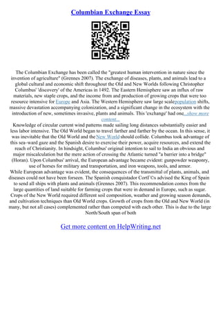 Columbian Exchange Essay
The Columbian Exchange has been called the "greatest human intervention in nature since the
invention of agriculture" (Grennes 2007). The exchange of diseases, plants, and animals lead to a
global cultural and economic shift throughout the Old and New Worlds following Christopher
Columbus' 'discovery' of the Americas in 1492. The Eastern Hemisphere saw an influx of raw
materials, new staple crops, and the income from and production of growing crops that were too
resource intensive for Europe and Asia. The Western Hemisphere saw large scalepopulation shifts,
massive devastation accompanying colonization, and a significant change in the ecosystem with the
introduction of new, sometimes invasive, plants and animals. This 'exchange' had one...show more
content...
Knowledge of circular current wind patterns made sailing long distances substantially easier and
less labor intensive. The Old World began to travel farther and farther by the ocean. In this sense, it
was inevitable that the Old World and theNew World should collide. Columbus took advantage of
this sea–ward gaze and the Spanish desire to exercise their power, acquire resources, and extend the
reach of Christianity. In hindsight, Columbus' original intention to sail to India an obvious and
major miscalculation but the mere action of crossing the Atlantic turned "a barrier into a bridge"
(Horan). Upon Columbus' arrival, the European advantage became evident: gunpowder weaponry,
use of horses for military and transportation, and iron weapons, tools, and armor.
While European advantage was evident, the consequences of the transmittal of plants, animals, and
diseases could not have been forseen. The Spanish conquistador CortГ©s advised the King of Spain
to send all ships with plants and animals (Grennes 2007). This recommendation comes from the
large quantities of land suitable for farming crops that were in demand in Europe, such as sugar.
Crops of the New World required different soil composition, weather and growing season demands,
and cultivation techniques than Old World crops. Growth of crops from the Old and New World (in
many, but not all cases) complemented rather than competed with each other. This is due to the large
North/South span of both
Get more content on HelpWriting.net
 
