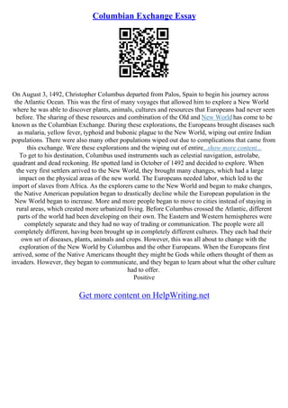 Columbian Exchange Essay
On August 3, 1492, Christopher Columbus departed from Palos, Spain to begin his journey across
the Atlantic Ocean. This was the first of many voyages that allowed him to explore a New World
where he was able to discover plants, animals, cultures and resources that Europeans had never seen
before. The sharing of these resources and combination of the Old and New World has come to be
known as the Columbian Exchange. During these explorations, the Europeans brought diseases such
as malaria, yellow fever, typhoid and bubonic plague to the New World, wiping out entire Indian
populations. There were also many other populations wiped out due to complications that came from
this exchange. Were these explorations and the wiping out of entire...show more content...
To get to his destination, Columbus used instruments such as celestial navigation, astrolabe,
quadrant and dead reckoning. He spotted land in October of 1492 and decided to explore. When
the very first settlers arrived to the New World, they brought many changes, which had a large
impact on the physical areas of the new world. The Europeans needed labor, which led to the
import of slaves from Africa. As the explorers came to the New World and began to make changes,
the Native American population began to drastically decline while the European population in the
New World began to increase. More and more people began to move to cities instead of staying in
rural areas, which created more urbanized living. Before Columbus crossed the Atlantic, different
parts of the world had been developing on their own. The Eastern and Western hemispheres were
completely separate and they had no way of trading or communication. The people were all
completely different, having been brought up in completely different cultures. They each had their
own set of diseases, plants, animals and crops. However, this was all about to change with the
exploration of the New World by Columbus and the other Europeans. When the Europeans first
arrived, some of the Native Americans thought they might be Gods while others thought of them as
invaders. However, they began to communicate, and they began to learn about what the other culture
had to offer.
Positive
Get more content on HelpWriting.net
 