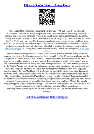 Effects of Columbian Exchange Essay
The Effects of the Columbian Exchange It was the year 1492, and a man by the name of
Christopher Columbus set sail from Spain where he then landed in the present day Americas,
sparking one of the most important events in the world, the Columbian exchange. The Columbian
exchange has shaped the world to what it is today with the exchange of goods from the Old World to
the New World, and vice versa. The Columbian exchange caused numerous short and long–term
effects in the Americas and many other parts of the world. The short–term effects of the Columbian
exchange included the outbreak of disease, which led to a sudden drop in the population of the
indigenous peoples. In the beginning of the sixteenth century Spanish and Portuguese...show more
content...
The foods that were brought back to the Old World such as, potatoes and corn proved a vital and
necessary resource to the Europeans. Another short–term effect of the Columbian exchange was the
migration of African slaves to the Americas. The majority of the Africans that were enslaved
were caught in village raids or were war captives. They were caught by other Africans and sold to
the European slave traders for money and other prized possessions. For slaves, the voyage known
as the Middle Passage was a terrifying and perilous journey, with a death rate potentially as high as
50%. The long–term effects of the Columbian exchange included the swap of food, crops, and
animals between the New World and Old World, and the start of the transoceanic trade. In order to
produce a profit, Portuguese explorers were the first to established sugar cane plantations in Brazil.
They then sold this crop to the Old World where it was a popular commodity because it provided
Europeans with a sweetener for foods. In addition, European produce was brought to the New World,
including "...wheat, vines, horses, cattle, pigs, sheep, goats, and chickens... Where they sharply
increased supplies of food and animal energy." This fusion of crops between the Old and New World
became fundamental in enhancing the diets and food of both populations.
The trading routes, created by the desire from both the New and Old World for exotic foods and
animals,
Get more content on HelpWriting.net
 