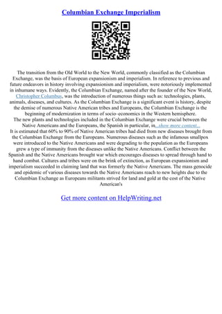 Columbian Exchange Imperialism
The transition from the Old World to the New World, commonly classified as the Columbian
Exchange, was the basis of European expansionism and imperialism. In reference to previous and
future endeavors in history involving expansionism and imperialism, were notoriously implemented
in inhumane ways. Evidently, the Columbian Exchange, named after the founder of the New World,
Christopher Columbus, was the introduction of numerous things such as: technologies, plants,
animals, diseases, and cultures. As the Columbian Exchange is a significant event is history, despite
the demise of numerous Native American tribes and Europeans, the Columbian Exchange is the
beginning of modernization in terms of socio–economics in the Western hemisphere.
The new plants and technologies included in the Columbian Exchange were crucial between the
Native Americans and the Europeans, the Spanish in particular, in...show more content...
It is estimated that 60% to 90% of Native American tribes had died from new diseases brought from
the Columbian Exchange from the Europeans. Numerous diseases such as the infamous smallpox
were introduced to the Native Americans and were degrading to the population as the Europeans
grew a type of immunity from the diseases unlike the Native Americans. Conflict between the
Spanish and the Native Americans brought war which encourages diseases to spread through hand to
hand combat. Cultures and tribes were on the brink of extinction, as European expansionism and
imperialism succeeded in claiming land that was formerly the Native Americans. The mass genocide
and epidemic of various diseases towards the Native Americans reach to new heights due to the
Columbian Exchange as Europeans militants strived for land and gold at the cost of the Native
American's
Get more content on HelpWriting.net
 