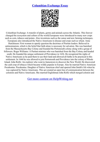 Columbian Exchange Essay
Columbian Exchange: A transfer of plants, germs and animals across the Atlantic. This forever
changed the ecosystem and culture of the world.Europeans were introduced to many new crops
such as corn, tobacco and potato. Also inventions such as the canoe and new farming techniques.
Europeans also introduced the Native Americans to disease and crops such as wheat. Anne
Hutchinson: First woman to openly question the doctrines of Puritan leaders. Believed in
antinomianism, which is the belief that faith alone is necessary for salvation. She was banished
from the Massachusetts Bay Colony and founded the Portsmouth colony along with a group of
followers. Roger Williams: A Puritan minister who was banished from the Bay Colony and headed
south. He founded the unique settlement of Providence in 1636. He recognized the rights of
Native Americans as he paid them to use their land and allowed all faiths to be practiced in this
settlement. In 1644 he was allowed to join Portsmouth and Providence into the colony of Rhode
Island. John Rolfe: An explorer who went to Jamestown to discover the New World. He discovered
the cash crop of tobacco which became wildly popular in Europe. Also he married Native American
Pocahontas. Pocahontas: Daughter of Native American chief and sparred John Smith's life when he
was captured by Native Americans. This act created an open line of communication between the
colonists and Native Americans. She married Englishman John Rolfe which merged colonist and
Get more content on HelpWriting.net
 