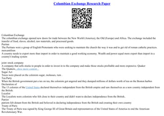 Columbian Exchange Research Paper
Columbian Exchange
The columbian exchange opened new doors for trade between the New World (America), the Old (Europe) and Africa. The exchange included the
transfer of food, slaves, alcohol, raw materials, and processed goods.
Puritan
The Puritans were a group of English Protestants who were seeking to maintain the church the way it was and to get rid of roman catholic practices.
mercantilism
A country needs to export more than import in order to maintain a good working economy. Wealth and power equal more export than import in a
country's trading system
joint–stock company
A company that sells stocks to people in order to invest in to the company and make those stocks profitable and more expensive. Quaker
The Quakers...show more content...
Sugar Act
Taxes were placed on the colonists sugar, molasses, rum .
Tea Party
When the British government put a tax on tea, the colonists got angered and they dumped millions of dollars worth of tea on the Boston harbor.
Declaration of
The 13 colonies of the United States declared themselves independent from the British empire and saw themselves as a new country independent from
the British.
Loyalist
The Loyalists were colonists who felt close to their country and didn't want to declare independence from the British..
Patriot
patriots felt distant from the British and believed in declaring independence from the British and creating their own country
Treaty of Paris
The Treaty of Paris was signed by King George III of Great Britain and representatives of the United States of America to end the American
Revolutionary War.
 