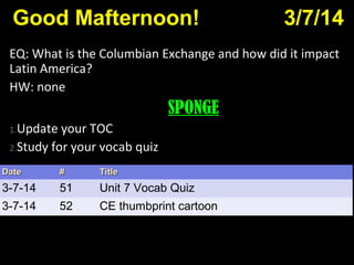 Good Mafternoon! 3/7/14
EQ: What is the Columbian Exchange and how did it impact
Latin America?
HW: none
SPONGE
1.Update your TOC
2.Study for your vocab quiz
DateDate ## TitleTitle
3-7-14 51 Unit 7 Vocab Quiz
3-7-14 52 CE thumbprint cartoon
 