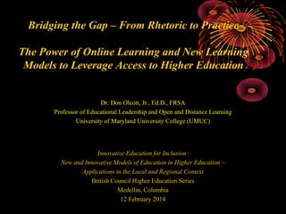Bridging the Gap – From Rhetoric to Practice
The Power of Online Learning and New Learning
Models to Leverage Access to Higher Education

Dr. Don Olcott, Jr., Ed.D., FRSA
Professor of Educational Leadership and Open and Distance Learning
University of Maryland University College (UMUC)

Innovative Education for Inclusion:
New and Innovative Models of Education in Higher Education –
Applications in the Local and Regional Context
British Council Higher Education Series
Medellin, Columbia
12 February 2014

 