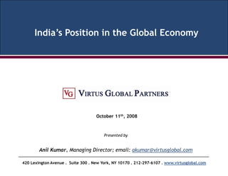 India’s Position in the Global Economy




                                    October 11th, 2008



                                        Presented by


        Anil Kumar, Managing Director; email: akumar@virtusglobal.com

420 Lexington Avenue . Suite 300 . New York, NY 10170 . 212-297-6107 . www.virtusglobal.com
 