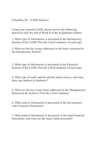 Columbia, SC - CAFR Analysis
Using your selected CAFR, please answer the following
questions (due the end of Week 6 in the assignments folder):
1. What type of information is presented in the Introductory
Section of the CAFR? Provide a brief summary of each type.
2. What are the key issues addressed in the letter contained in
the Introductory Section?
3. What type of information is presented in the Financial
Section of the CAFR? Provide a brief summary of each type.
4. What type of audit opinion did the entity receive, and were
there any matters of emphasis?
5. What are the key issues/items addressed in the Management's
Discussion & Analysis? Provide a brief summary.
6. What kind of information is presented in the Government-
wide Financial Statements?
7. What kind of information is presented in the Fund Financial
Statements, and what are the major funds presented?
 