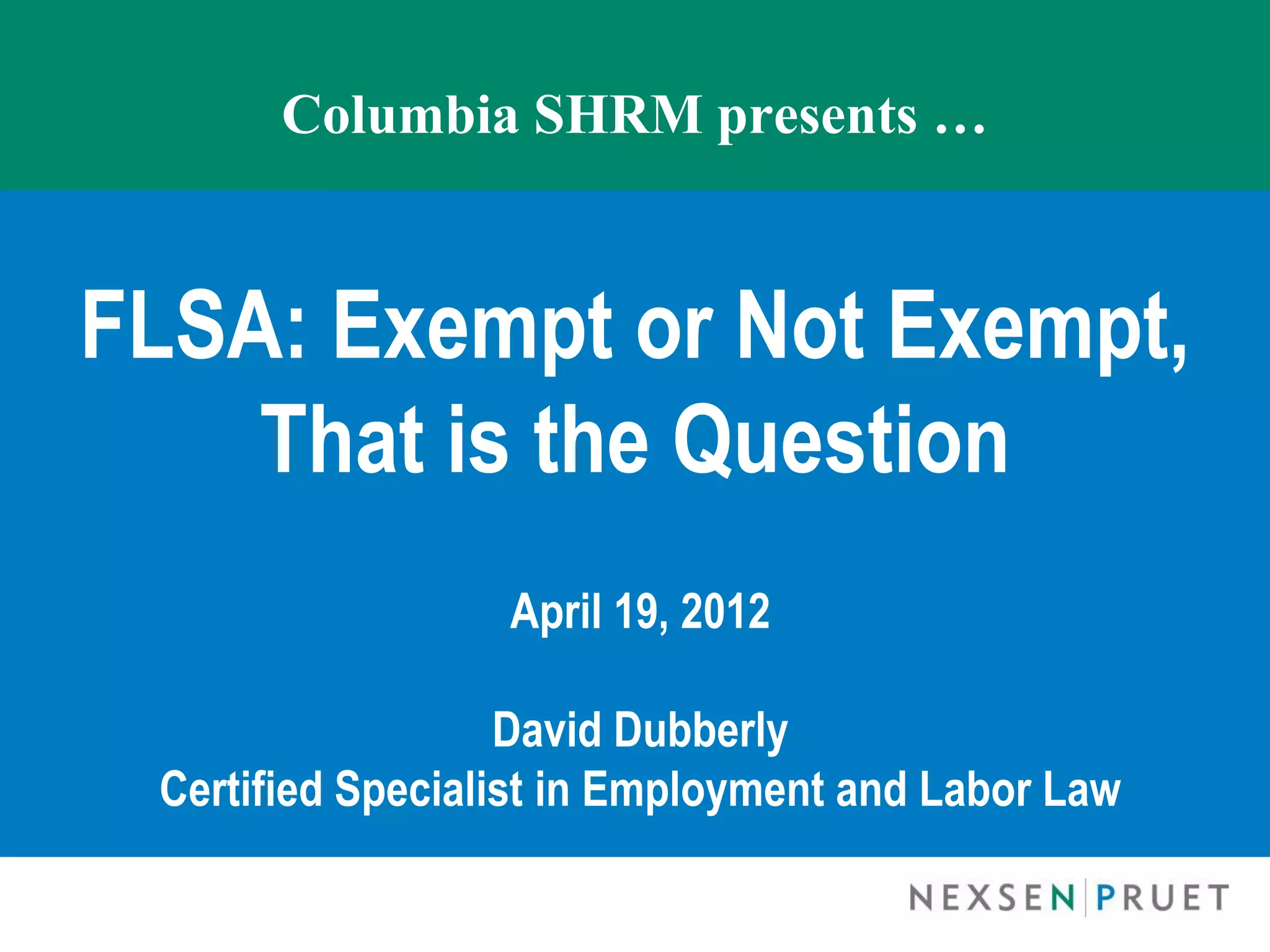 Columbia SHRM presents …


FLSA: Exempt or Not Exempt,
    That is the Question
                  April 19, 2012

                   David Dubberly
 Certified Specialist in Employment and Labor Law
 