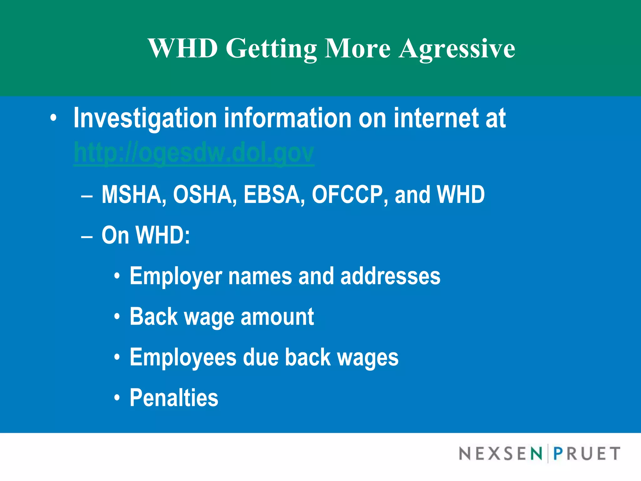 WHD Getting More Agressive

• Investigation information on internet at
  http://ogesdw.dol.gov
  – MSHA, OSHA, EBSA, OFCCP, and WHD
  – On WHD:
     • Employer names and addresses
     • Back wage amount
     • Employees due back wages
     • Penalties
 
