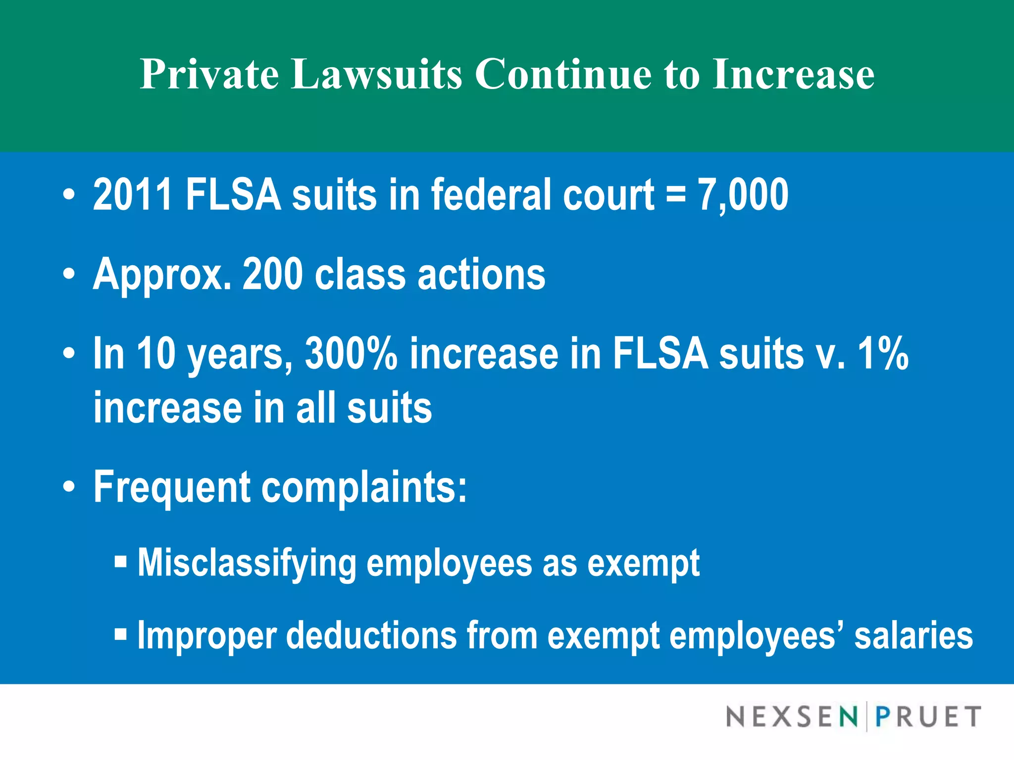 Private Lawsuits Continue to Increase

• 2011 FLSA suits in federal court = 7,000
• Approx. 200 class actions
• In 10 years, 300% increase in FLSA suits v. 1%
  increase in all suits
• Frequent complaints:
   Misclassifying employees as exempt
   Improper deductions from exempt employees’ salaries
 