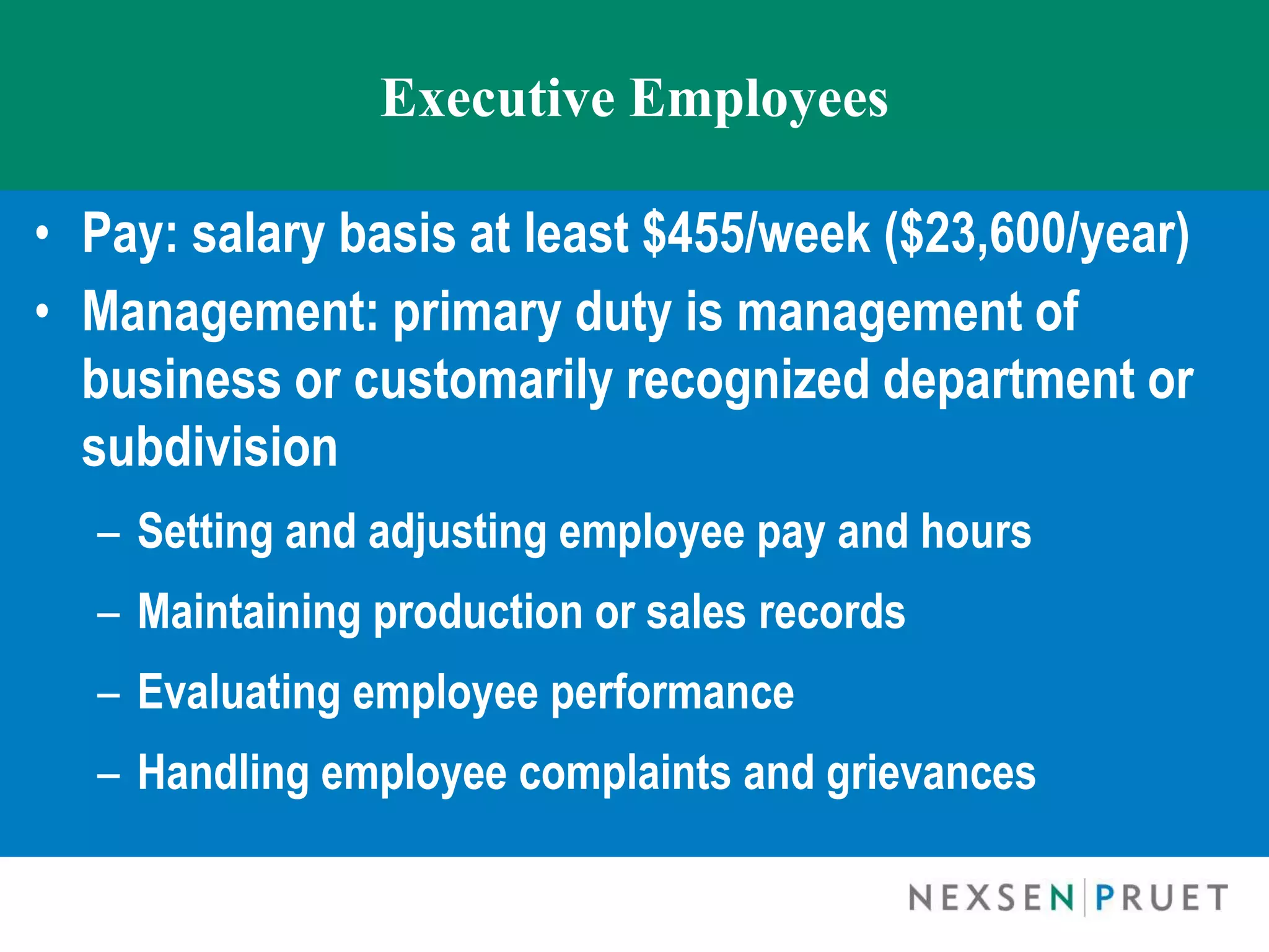 Executive Employees

• Pay: salary basis at least $455/week ($23,600/year)
• Management: primary duty is management of
  business or customarily recognized department or
  subdivision
  – Setting and adjusting employee pay and hours
  – Maintaining production or sales records
  – Evaluating employee performance
  – Handling employee complaints and grievances
 