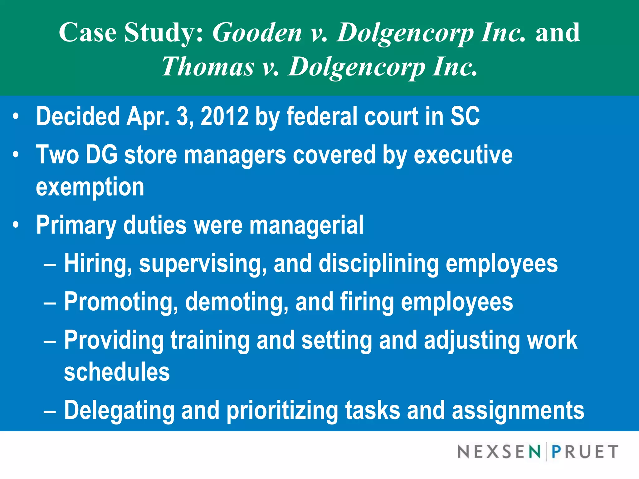 Case Study: Gooden v. Dolgencorp Inc. and
            Thomas v. Dolgencorp Inc.
• Decided Apr. 3, 2012 by federal court in SC
• Two DG store managers covered by executive
  exemption
• Primary duties were managerial
   – Hiring, supervising, and disciplining employees
   – Promoting, demoting, and firing employees
   – Providing training and setting and adjusting work
     schedules
   – Delegating and prioritizing tasks and assignments
 