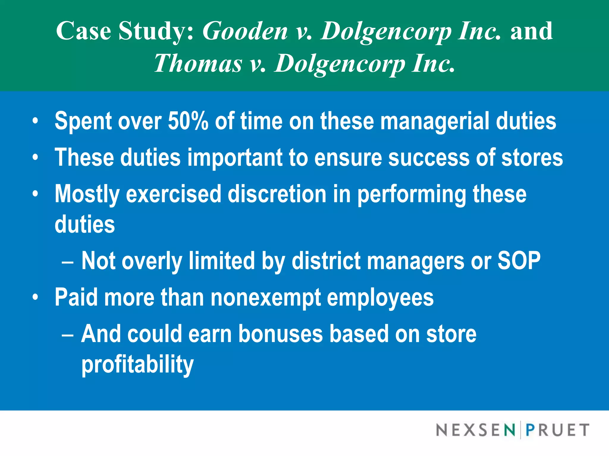Case Study: Gooden v. Dolgencorp Inc. and
          Thomas v. Dolgencorp Inc.

• Spent over 50% of time on these managerial duties
• These duties important to ensure success of stores
• Mostly exercised discretion in performing these
  duties
   – Not overly limited by district managers or SOP
• Paid more than nonexempt employees
   – And could earn bonuses based on store
     profitability
 