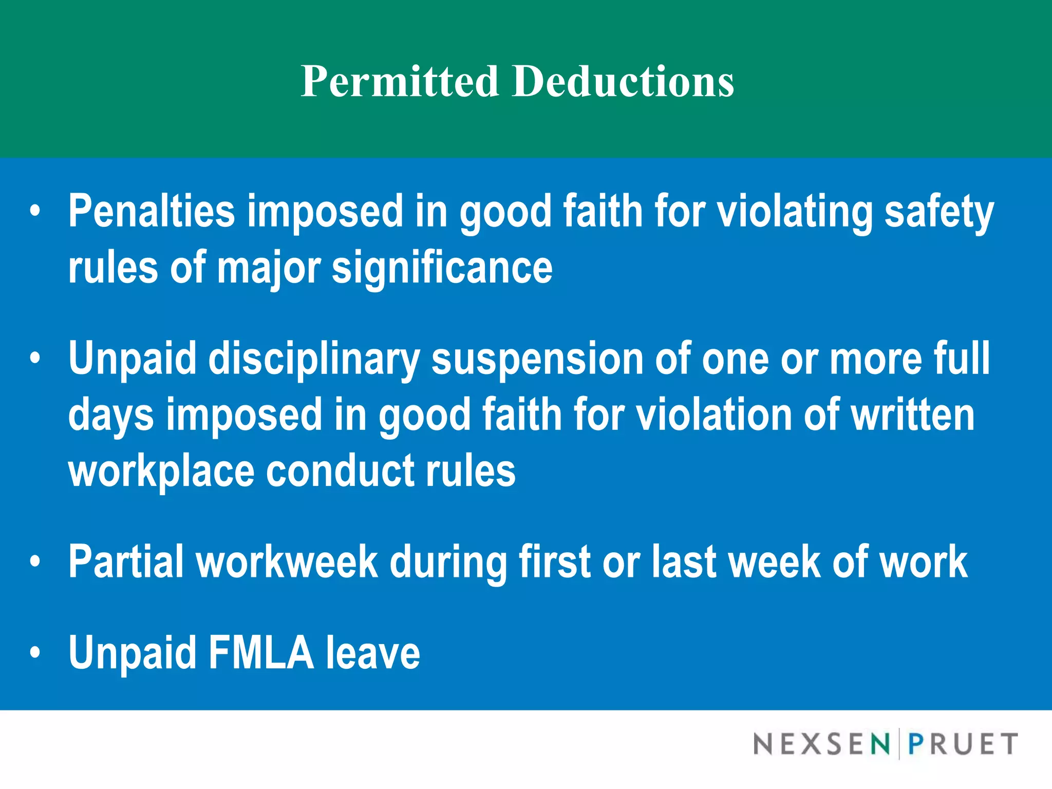Permitted Deductions

• Penalties imposed in good faith for violating safety
  rules of major significance
• Unpaid disciplinary suspension of one or more full
  days imposed in good faith for violation of written
  workplace conduct rules
• Partial workweek during first or last week of work
• Unpaid FMLA leave
 