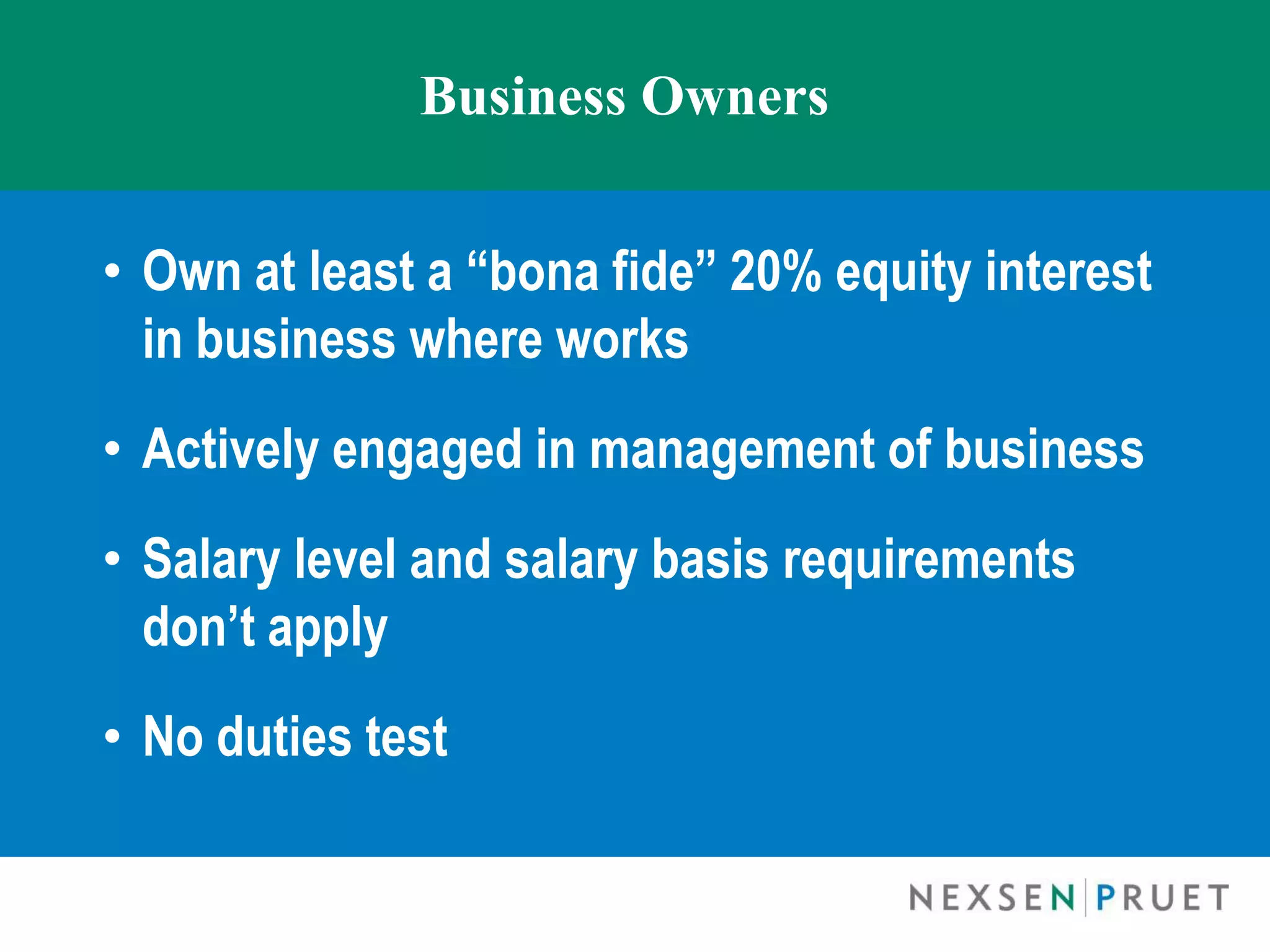 Business Owners


• Own at least a “bona fide” 20% equity interest
  in business where works
• Actively engaged in management of business
• Salary level and salary basis requirements
  don’t apply
• No duties test
 