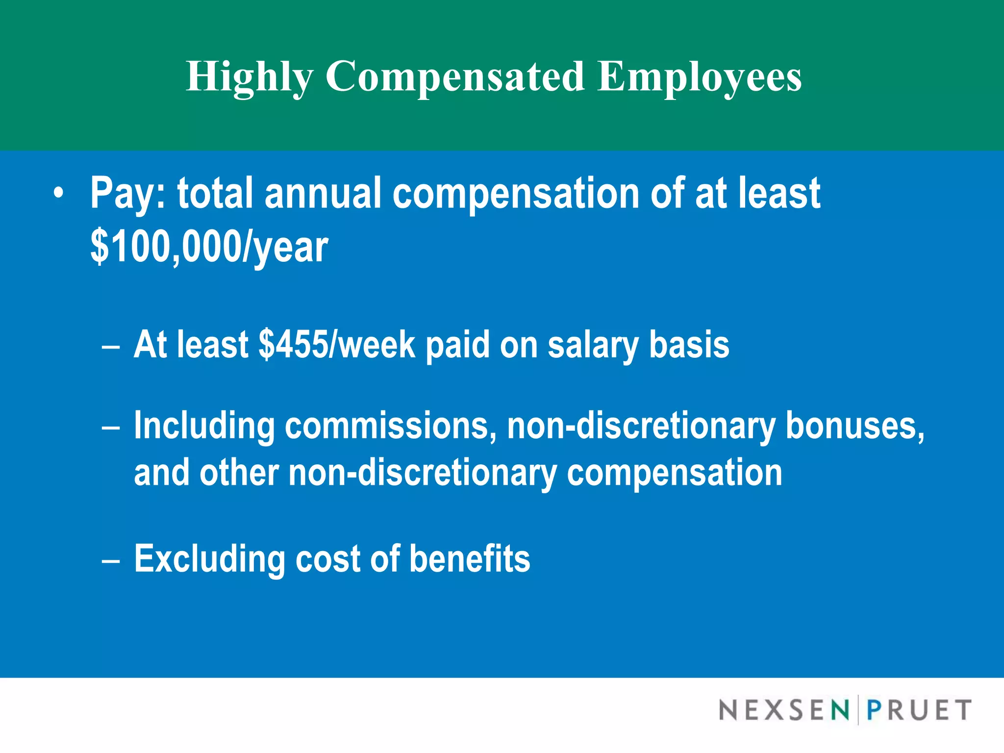 Highly Compensated Employees

• Pay: total annual compensation of at least
  $100,000/year

  – At least $455/week paid on salary basis

  – Including commissions, non-discretionary bonuses,
    and other non-discretionary compensation

  – Excluding cost of benefits
 