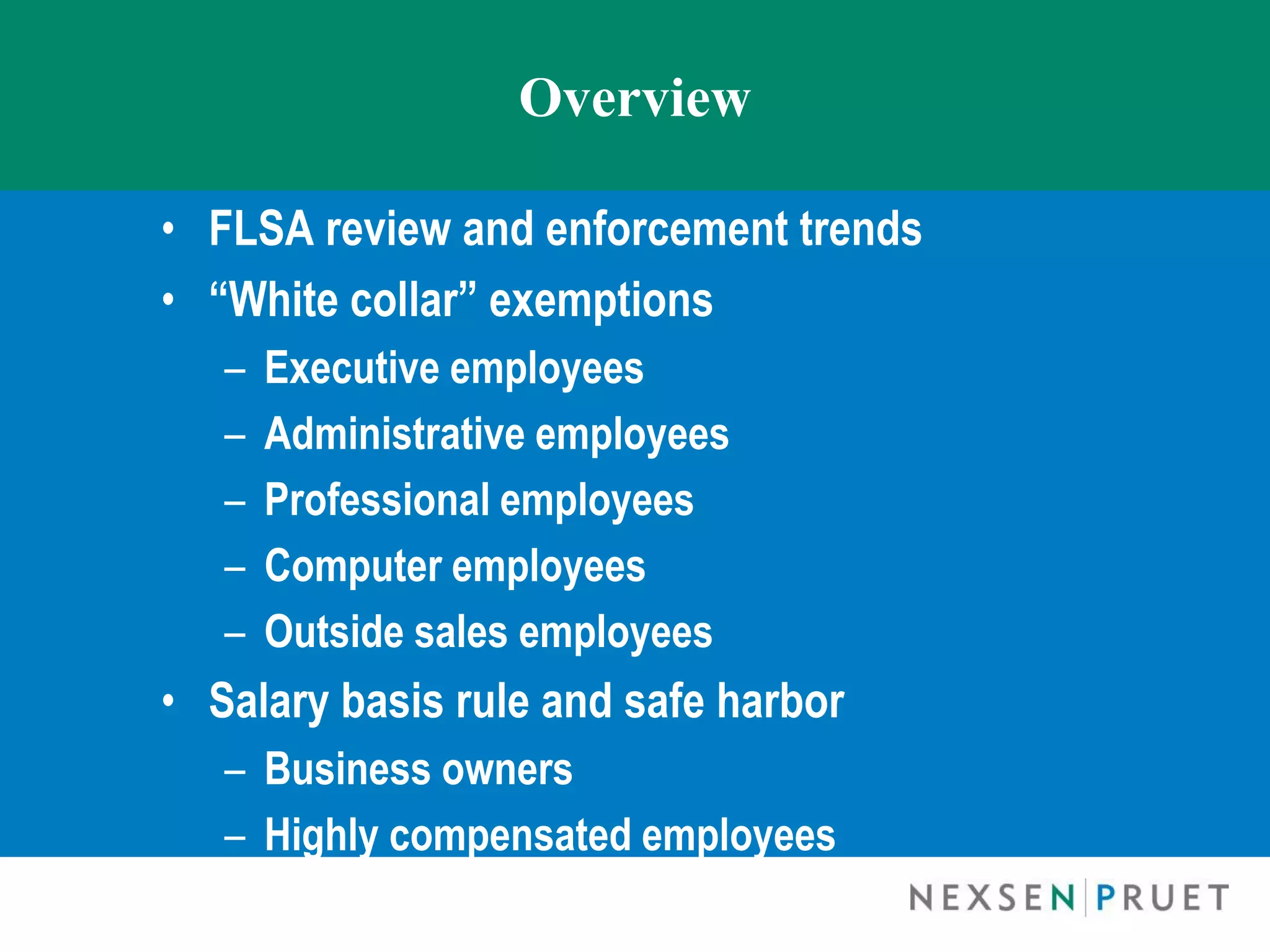 Overview

• FLSA review and enforcement trends
• “White collar” exemptions
   –   Executive employees
   –   Administrative employees
   –   Professional employees
   –   Computer employees
   –   Outside sales employees
• Salary basis rule and safe harbor
   – Business owners
   – Highly compensated employees
 