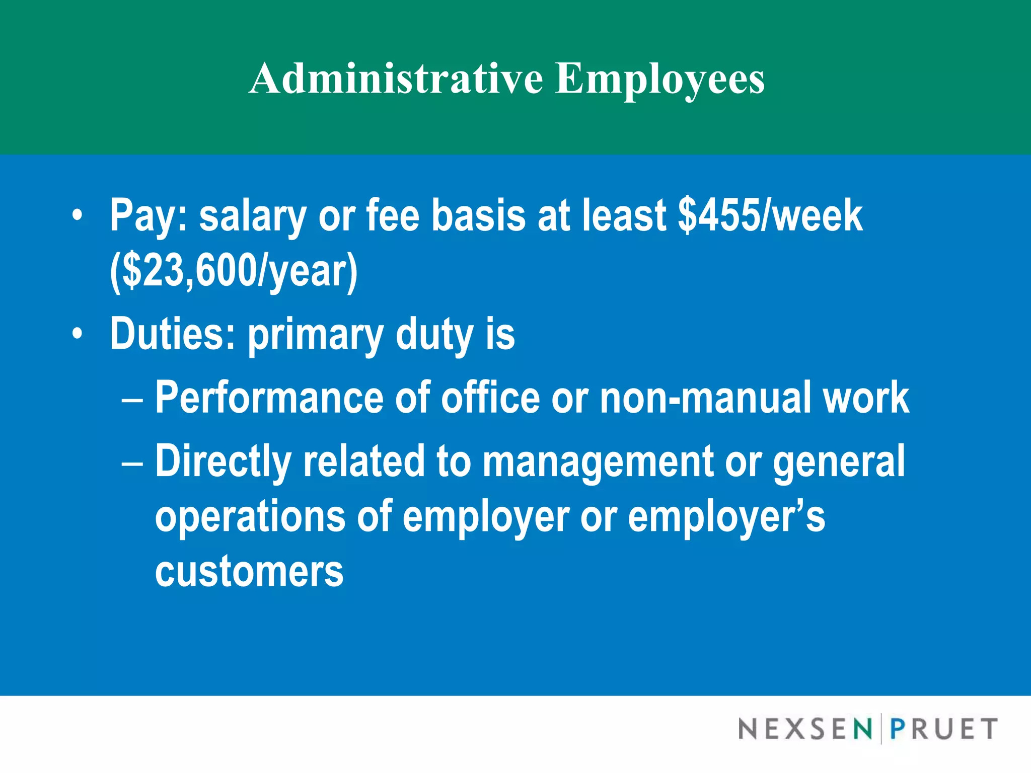 Administrative Employees


• Pay: salary or fee basis at least $455/week
  ($23,600/year)
• Duties: primary duty is
   – Performance of office or non-manual work
   – Directly related to management or general
     operations of employer or employer’s
     customers
 