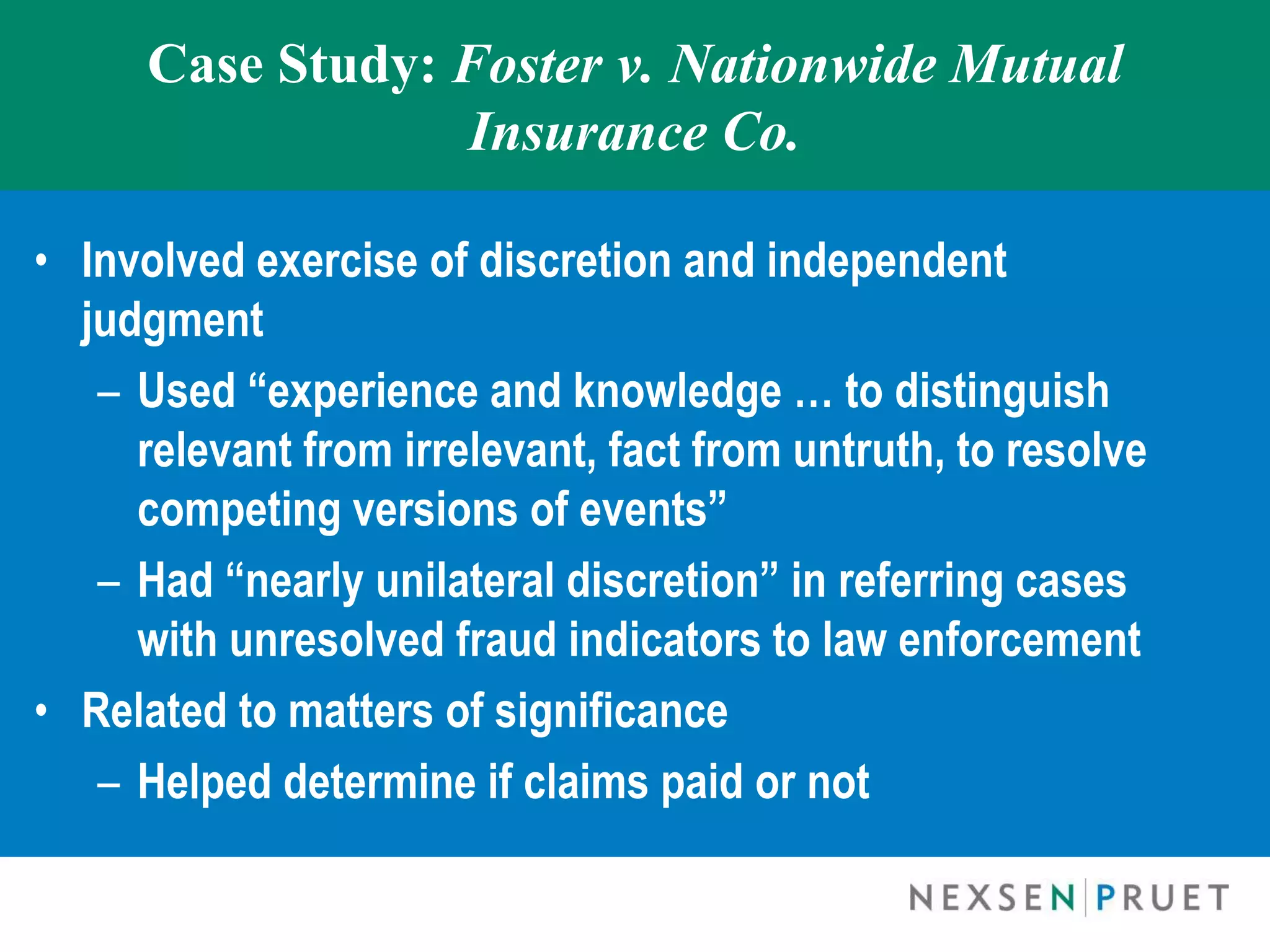 Case Study: Foster v. Nationwide Mutual
                  Insurance Co.

• Involved exercise of discretion and independent
  judgment
   – Used “experience and knowledge … to distinguish
     relevant from irrelevant, fact from untruth, to resolve
     competing versions of events”
   – Had “nearly unilateral discretion” in referring cases
     with unresolved fraud indicators to law enforcement
• Related to matters of significance
   – Helped determine if claims paid or not
 