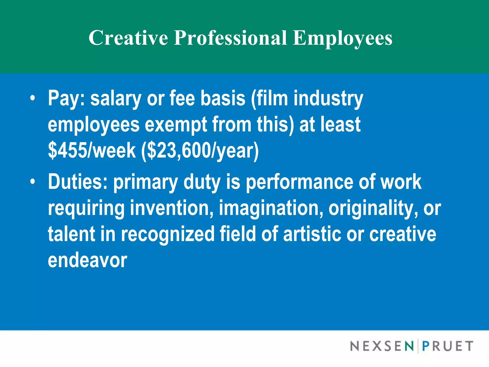 Creative Professional Employees

• Pay: salary or fee basis (film industry
  employees exempt from this) at least
  $455/week ($23,600/year)
• Duties: primary duty is performance of work
  requiring invention, imagination, originality, or
  talent in recognized field of artistic or creative
  endeavor
 