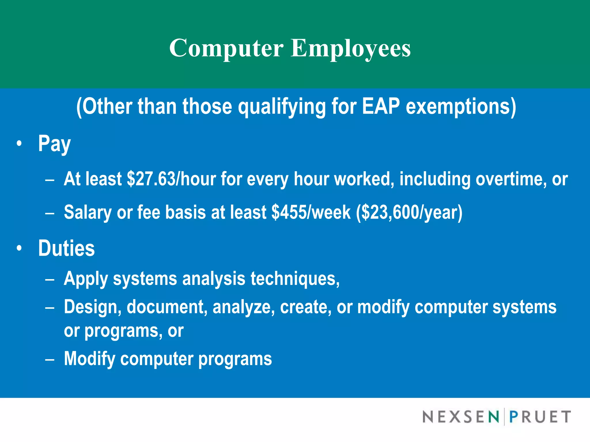 Computer Employees

        (Other than those qualifying for EAP exemptions)
• Pay
  – At least $27.63/hour for every hour worked, including overtime, or
  – Salary or fee basis at least $455/week ($23,600/year)
• Duties
  – Apply systems analysis techniques,
  – Design, document, analyze, create, or modify computer systems
    or programs, or
  – Modify computer programs
 