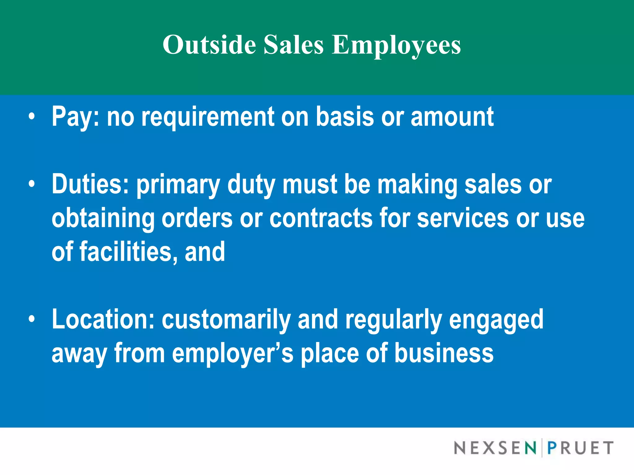 Outside Sales Employees

• Pay: no requirement on basis or amount

• Duties: primary duty must be making sales or
  obtaining orders or contracts for services or use
  of facilities, and

• Location: customarily and regularly engaged
  away from employer’s place of business
 