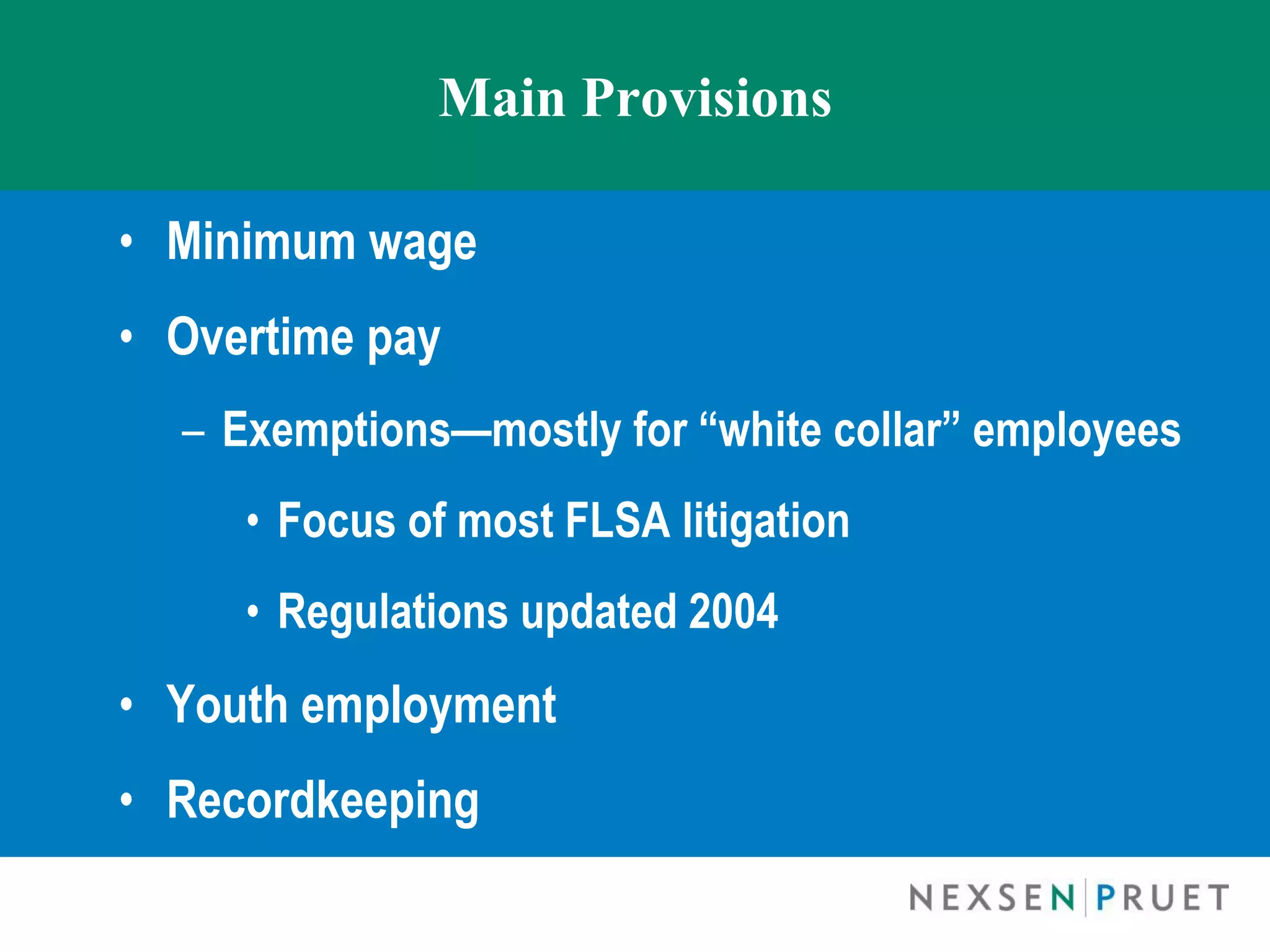 Main Provisions

• Minimum wage
• Overtime pay
  – Exemptions—mostly for “white collar” employees
     • Focus of most FLSA litigation
     • Regulations updated 2004
• Youth employment
• Recordkeeping
 