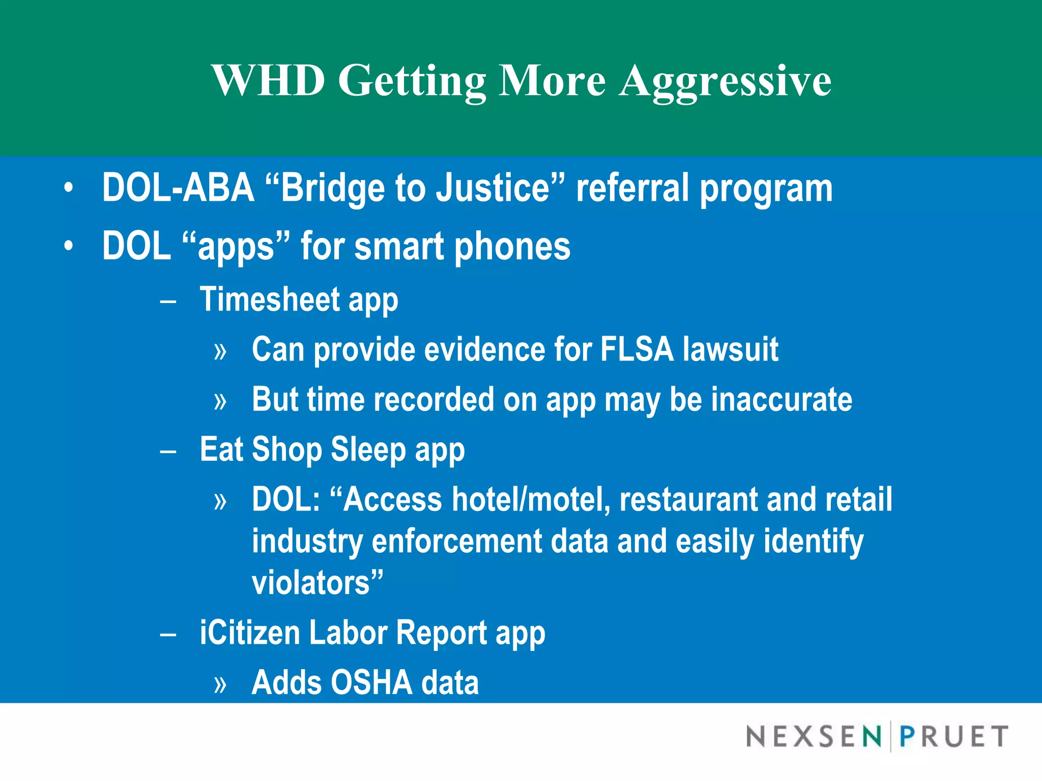 WHD Getting More Aggressive

• DOL-ABA “Bridge to Justice” referral program
• DOL “apps” for smart phones
     – Timesheet app
        » Can provide evidence for FLSA lawsuit
        » But time recorded on app may be inaccurate
     – Eat Shop Sleep app
        » DOL: “Access hotel/motel, restaurant and retail
            industry enforcement data and easily identify
            violators”
     – iCitizen Labor Report app
        » Adds OSHA data
 