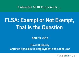 Columbia SHRM presents …


FLSA: Exempt or Not Exempt,
    That is the Question
                  April 19, 2012

                   David Dubberly
 Certified Specialist in Employment and Labor Law
 