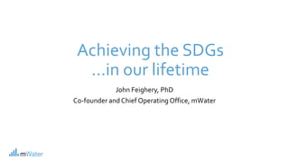 Achieving the SDGs
…in our lifetime
John Feighery, PhD
Co-founder and Chief Operating Office, mWater
 