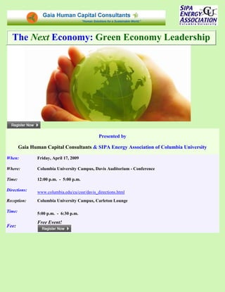 The Next Economy: Green Economy Leadership




                                                Presented by

        Gaia Human Capital Consultants & SIPA Energy Association of Columbia University

When:           Friday, April 17, 2009

Where:          Columbia University Campus, Davis Auditorium - Conference

Time:           12:00 p.m. - 5:00 p.m.

Directions:     www.columbia.edu/cu/cssr/davis_directions.html
Reception:      Columbia University Campus, Carleton Lounge

Time:           5:00 p.m. - 6:30 p.m.

                Free Event!
Fee:
 