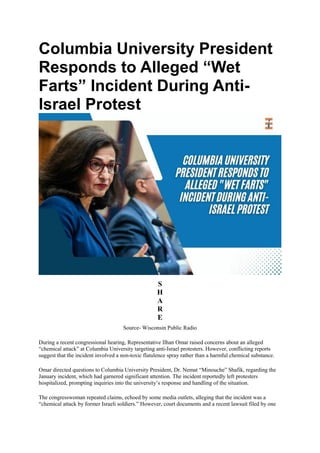 Columbia University President
Responds to Alleged “Wet
Farts” Incident During Anti-
Israel Protest
S
H
A
R
E
Source- Wisconsin Public Radio
During a recent congressional hearing, Representative Ilhan Omar raised concerns about an alleged
“chemical attack” at Columbia University targeting anti-Israel protesters. However, conflicting reports
suggest that the incident involved a non-toxic flatulence spray rather than a harmful chemical substance.
Omar directed questions to Columbia University President, Dr. Nemat “Minouche” Shafik, regarding the
January incident, which had garnered significant attention. The incident reportedly left protesters
hospitalized, prompting inquiries into the university’s response and handling of the situation.
The congresswoman repeated claims, echoed by some media outlets, alleging that the incident was a
“chemical attack by former Israeli soldiers.” However, court documents and a recent lawsuit filed by one
 