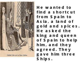 He wanted to find a shortcut from Spain to Asia, a land of gold and spices. He asked the king and queen of Spain to help him, and they agreed. They gave him three Ships.