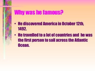Why was he famous? He discovered America in October 12th, 1492. He travelled to a lot of countries and  he was the first person to sail across the Atlantic Ocean. 