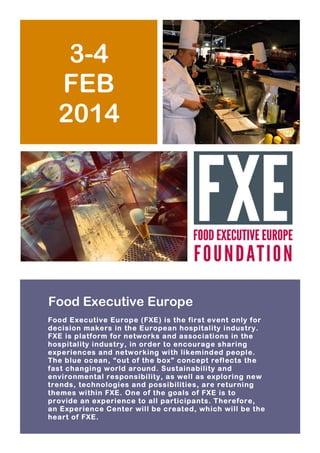 3-4
FEB
2014

Food Executive Europe
Foo d Executive Eu rope (FXE) is the first event only for
decision makers in the European hospitality industry.
FXE is platform fo r networks and associations in the
hospitality industry, in order to encourage sharing
experiences and networking with likeminded people.
The blue ocean, “out of the box” concept reflects the
fast changing world around. Sustainability and
enviro nmental respon sibility, as well as exploring new
trends, technologies and possibilities, are returning
themes within FXE. One of the goals of FXE is to
provide an experience to all participants. Therefore,
an Experience Center will be created, wh ich will be the
heart of FXE.

 