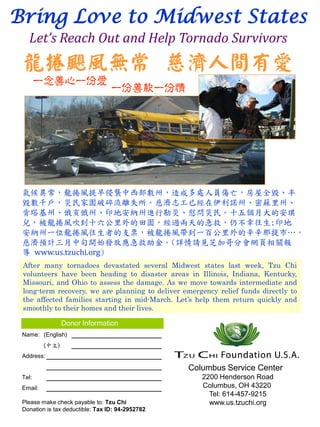 Bring Love to Midwest States
   Let’s Reach Out and Help Tornado Survivors
 龍捲颶風無常 慈濟人間有愛
        一念善心一份愛
                                  一份善款一份情




 氣候異常，龍捲風提早侵襲中西部數州，造成多處人員傷亡，房屋全毀、半
 毀數千戶，災民家園破碎流離失所。慈濟志工已經在伊利諾州、密蘇里州、
 肯塔基州、俄亥俄州、印地安納州進行勘災、慰問災民。十五個月大的安琪
 兒，被龍捲風吹到十六公里外的田園，經過兩天的急救，仍不幸往生;印地
 安納州一位龍捲風往生者的支票，被龍捲風帶到一百公里外的辛辛那提市…。

 導 www.us.tzuchi.org)
 慈濟預計三月中旬開始發放應急救助金。(詳情請見芝加哥分會網頁相關報

 After many tornadoes devastated several Midwest states last week, Tzu Chi
 volunteers have been heading to disaster areas in Illinois, Indiana, Kentucky,
 Missouri, and Ohio to assess the damage. As we move towards intermediate and
 long-term recovery, we are planning to deliver emergency relief funds directly to
 the affected families starting in mid-March. Let’s help them return quickly and
 smoothly to their homes and their lives.

                 Donor Information
 Name: (English)
          (中文)
 Address:

                                                  Columbus Service Center
 Tel:                                                2200 Henderson Road
 Email:                                              Columbus, OH 43220
                                                       Tel: 614-457-9215
 Please make check payable to: Tzu Chi                 www.us.tzuchi.org
 Donation is tax deductible: Tax ID: 94-2952782
 