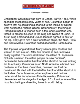 Christopher Columbus
Christopher Columbus was born in Genoa, Italy in 1451. While
spending most of his early years at sea, Columbus began to
believe that he could find a shortcut to the Indies by sailing
west across the Atlantic Ocean. Unfortunately, the King of
Portugal refused to finance such a trip, and Columbus was
forced to present his idea to the King and Queen of Spain. In
1492, King Ferdinand and Queen Isabella agreed to pay for
his trip. They gave him a crew and three ships, the Nina, Pinta
and Santa Maria. Columbus sailed aboard the Santa Maria.
The trip was long and hard. Many sailors grew restless and
wanted to turn around. After two months at sea, land was
finally sighted. The ships docked on the island of Hispaniola.
Columbus named the native people he saw "Indians",
because he believed he had found the shortcut he was looking
for. In actuality, Columbus found North America, a brand new
continent at that time. Columbus, however, couldn't be
convinced. He died with the belief he had found the shortcut to
the Indies. Soon, however, other explorers and nations
understood the importance of his discoveries. Columbus'
discoveries set the stage for the Age of Exploration: one of the
most fascinating and exciting times in world history.
 