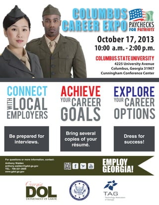 For questions or more information, contact:
October 17, 2013
10:00 a.m. - 2:00 p.m.
ColumbusStateUniversity
4225 University Avenue
Columbus, Georgia 31907
Cunningham Conference Center
COLUMBUS
CAREER EXPO
CONNECT
CAREER
ACHIEVE
with
GOALSemployers
local
YOUR YOUR
EXPLORE
OPTIONS
CAREER
Be prepared for
interviews.
Bring several
copies of your
résumé.
Dress for
success!
Anthony Walden
anthony.walden@gdol.ga.gov
TEL: 706-321-2609
www.gdol.ga.gov
 