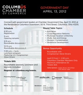 Government DaY
                                         APRIL 13, 2012


Connect with government leaders at Chamber Government Day, April 13, 2012 at
the Renaissance Columbus Downtown, 50 N. Third Street, Columbus, Ohio 43215.
Schedule                                    Round Table Topics
8:30 a.m.                                      •	 Education
Registration                                   •	 Local Regulation Reforms
9 a.m.                                         •	 Municipal Taxation Uniformity
Opening remarks                                •	 Shale, Gas and Energy
                                               •	 Workers’ Compensation
9:15 a.m.
Roundtable discussions I                       •	 Workforce Development

10:15 a.m.
Roundtable discussions II                   Bonus Opportunity
11:30 a.m. – 1 p.m.                              Roundtable with
Luncheon program                                 Congressman Steve Stivers
Featuring U.S. Congressman
Steve Stivers
                                                 April 13 from 1 - 2:30 p.m.
                                                 Columbus Chamber Members Only
Tickets $50.
                                                 Maximum Attendance 20
Roundtable sessions, luncheon and                Tickets $25.
keynote included.                                 Series Sponsors Kegler, Brown, Hill & Ritter
                                                                  Time Warner Cable
Register at columbus.org/events.


Presenting Partner             Leader




Patron Paul Werth Associates   Benefactor   AT&T
                                            AXIA Consulting
                                            Huntington Bank
                                            OhioHealth                        Current as of 3.19.12
 