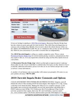 AUTOMOTIVE ADVERTISING NETWORK | VEHICLE DETAIL PAGE 1
VIN Number: 2G1WB5EN8A1212049
Stock Number: PC1234A
Exterior Color: Cyber Gray Metallic
Transmission: Automatic
Body Type: Sedan
Miles: 45,485
If you are looking to purchase a 2010 Chevrolet Impala, Herrnstein Chrysler Dodge Jeep
has this vehicle in stock and ready for your test drive. This 2010 Chevrolet Impala has an
exterior color of Cyber Gray Metallic. If you want to check the vehicle history of this car,
the VIN# is 2G1WB5EN8A1212049. We are so confident in this car that we have provided
the VIN# for your convenience if you wish to research this car independently
This 2010 Chevrolet Impala is selling at a market competitive price. Please contact
Herrnstein Chrysler Dodge Jeep for current market pricing, incentives, and promotions that
may apply to this car. You can request those details by using our Free Price Quote form on
our website.
All Herrnstein Chrysler Dodge Jeep vehicles go through an inspection prior to placing
them online for sale. If you would like to confirm today's best price on this vehicle or if you
would like additional information, please view this car on our website and provide us with
your basic contact information.
A member of our Internet sales team member will contact you promptly. Of course we are
just a phone call away: 740-773-2203
2010 Chevrolet Impala Dealer Comments and Options
CLEAN AND ROOMY ONE OWNER SEDAN PRICED TO SELL! Imagine yourself
behind the wheel of this stunning 2010 Chevrolet Impala. This Impala LT is a big, roomy
sedan that won't break the bank. Marking the fifth year of a complete redesign, it will
thoroughly meet your needs and probably exceed your expectations with things like a
PZEV emissions-rated 207hp 3.5L V6 that gave the LT an additional 27hp over the
previous generation base engine, dual-zone AC, anti-lock brakes, traction-control,
etc...even a remote starter! J.D. Power and Associates gave the 2010 Impala 4.5 out of 5
Get Your e-Price
 
