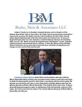 Adam G. Burke is a Columbus criminal attorney and co-founder of the
defense firm Burke, Meis & Associates. Mr. Burke has been practicing criminal law
since 2008. In 2004, Mr. Burke won the CALI Excellence for the Future Award,
achieving the highest grade in his law school class in Criminal Law. In 2005, he
began his legal career as a law clerk for a criminal defense attorney in Columbus,
Ohio. In 2017, Mr. Burke received the Superlawyers “Rising Star” award. Together
with law partner and criminal lawyer Andrew J. Meis, the defense firm of Burke,
Meis & Associates serves men and women who face criminal investigations and
charges across central Ohio and beyond.
Columbus Criminal Attorney​ Adam Burke and the defense attorneys of Burke,
Meis & Associates share a mission and a promise to their clients to work with each client
to obtain the best possible result for each client in accordance with the client’s goals. We
promise our clients they will have no more dedicated or qualified defense team than the
defense attorneys of Burke, Meis & Associates. From federal white collar crime, to felony
drug trafficking and weapons cases, to misdemeanor theft and domestic violence to OVI
cases, don’t leave your future to chance. The criminal defense attorneys of Burke, Meis &
Associates can help you.
 