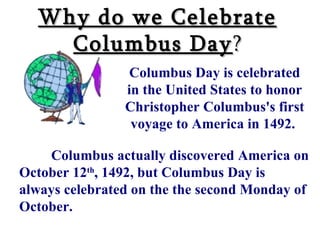 Why do we Celebrate Columbus Day ? Columbus Day is celebrated in the United States to honor Christopher Columbus's first voyage to America in 1492.     Columbus actually discovered America on October 12 th , 1492, but Columbus Day is always celebrated on the the second Monday of October.  