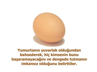 Yumurtanın yuvarlak olduğundan bahsederek, hiç kimsenin bunu başaramayacağını ve dengede tutmanın imkansız olduğunu belirttiler. 