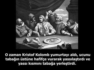 O zaman Kristof Kolomb yumurtayı aldı, ucunu tabağın üstüne hafifçe vurarak yassılaştırdı ve yassı kısmını tabağa yerleştirdi.   