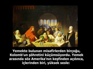 Yemekte bulunan misafirlerden birçoğu, Kolomb'un şöhretini küçümsüyordu. Yemek arasında söz Amerika’nın keşfinden açılınca, içlerinden biri, yüksek sesle:   