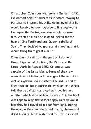 Christopher Columbus was born in Genoa in 1451.
He learned how to sail here first before moving to
Portugal to improve his skills. He believed that he
would be able to reach Asia by sailing westwards.
He hoped the Portuguese king would sponsor
him. When he didn’t he instead looked for the
help of King Ferdinand and Queen Isabella of
Spain. They decided to sponsor him hoping that it
would bring them great wealth.
Columbus set sail from the port of Palos with
three ships called the Nina, the Pinta and the
Santa Maria in August 1492. Columbus was
captain of the Santa Maria. Some of the crew
were afraid of falling off the edge of the world as
well as mythical sea monsters. Columbus had to
keep two log books during the voyage. One which
told the true distances they had travelled and
another which showed less distance. This log book
was kept to keep the sailors happy as they would
fear they had travelled too far from land. During
the voyage the crew ate salted meats, cheese and
dried biscuits. Fresh water and fruit were in short
 