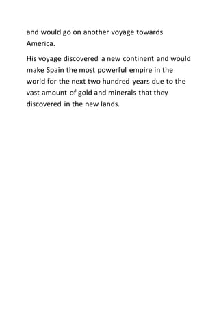 and would go on another voyage towards
America.
His voyage discovered a new continent and would
make Spain the most powerful empire in the
world for the next two hundred years due to the
vast amount of gold and minerals that they
discovered in the new lands.
 
